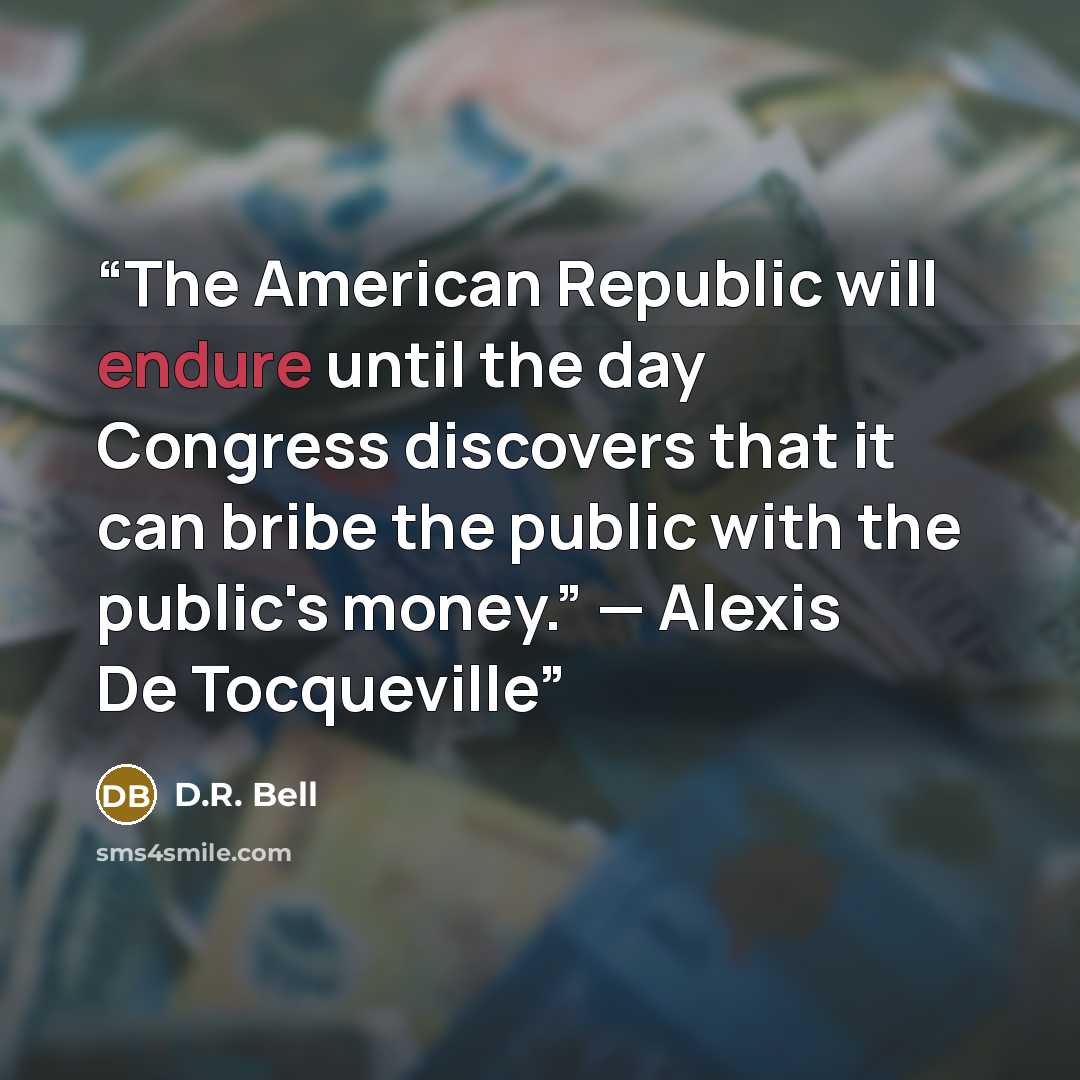“The American Republic will endure until the day Congress discovers that it can bribe the public with the public's money.” — Alexis De Tocqueville” quote by D.R. Bell