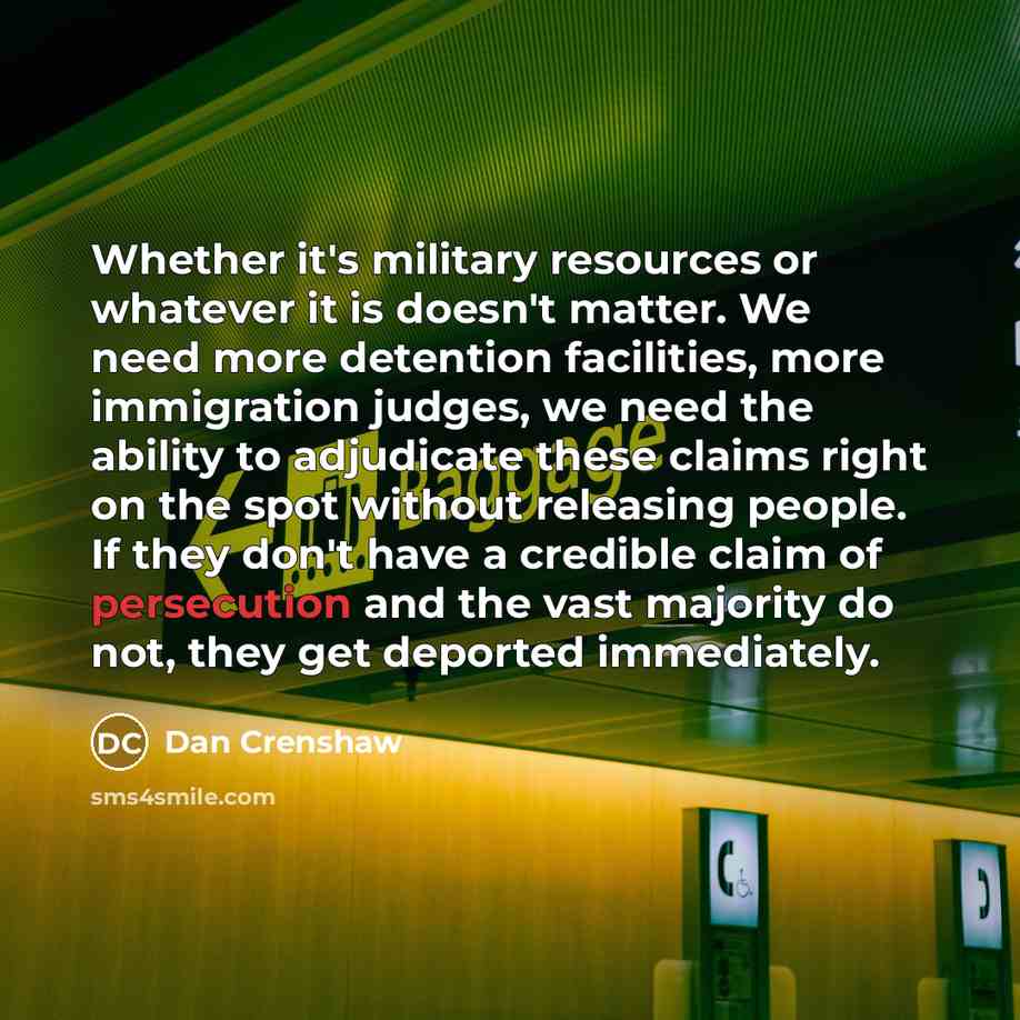 “Whether it's military resources or whatever it is doesn't matter. We need more detention facilities, more immigration judges, we need the ability to adjudicate these claims right on the spot without releasing people. If they don't have a credible claim of persecution and the vast majority do not…” quote by Dan Crenshaw