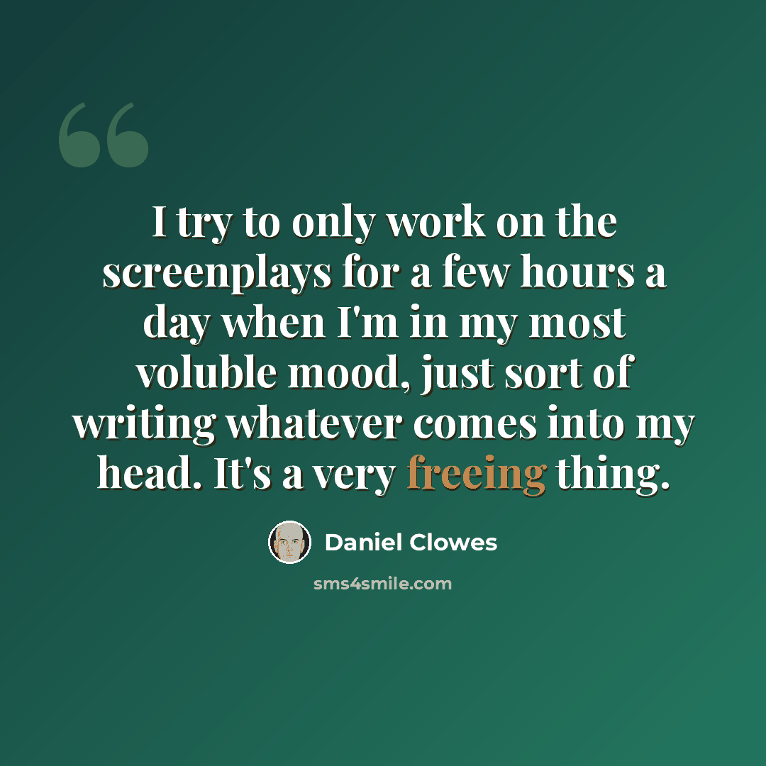 “I try to only work on the screenplays for a few hours a day when I'm in my most voluble mood, just sort of writing whatever comes into my head. It's a very freeing thing.” quote by Daniel Clowes