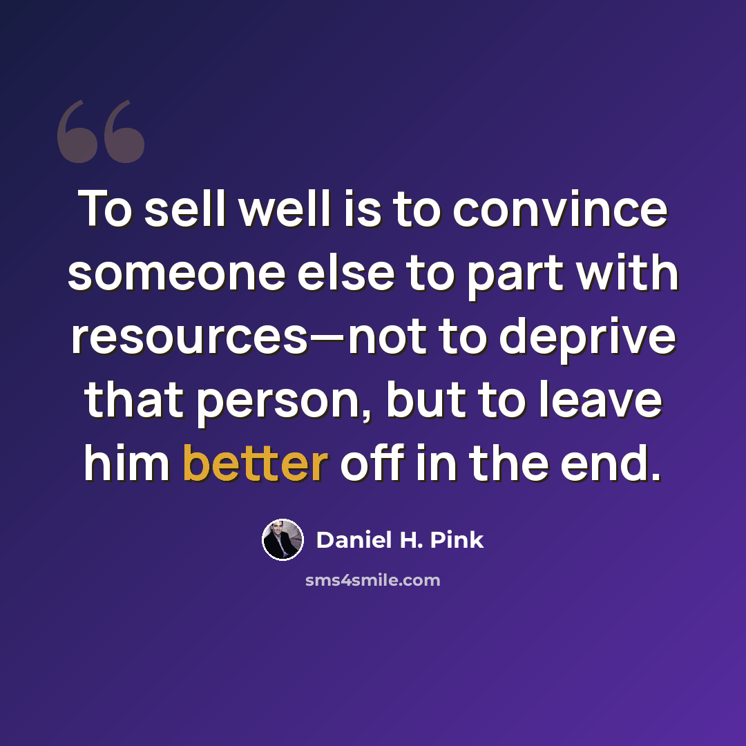 “To sell well is to convince someone else to part with resources—not to deprive that person, but to leave him better off in the end.” quote by Daniel H. Pink