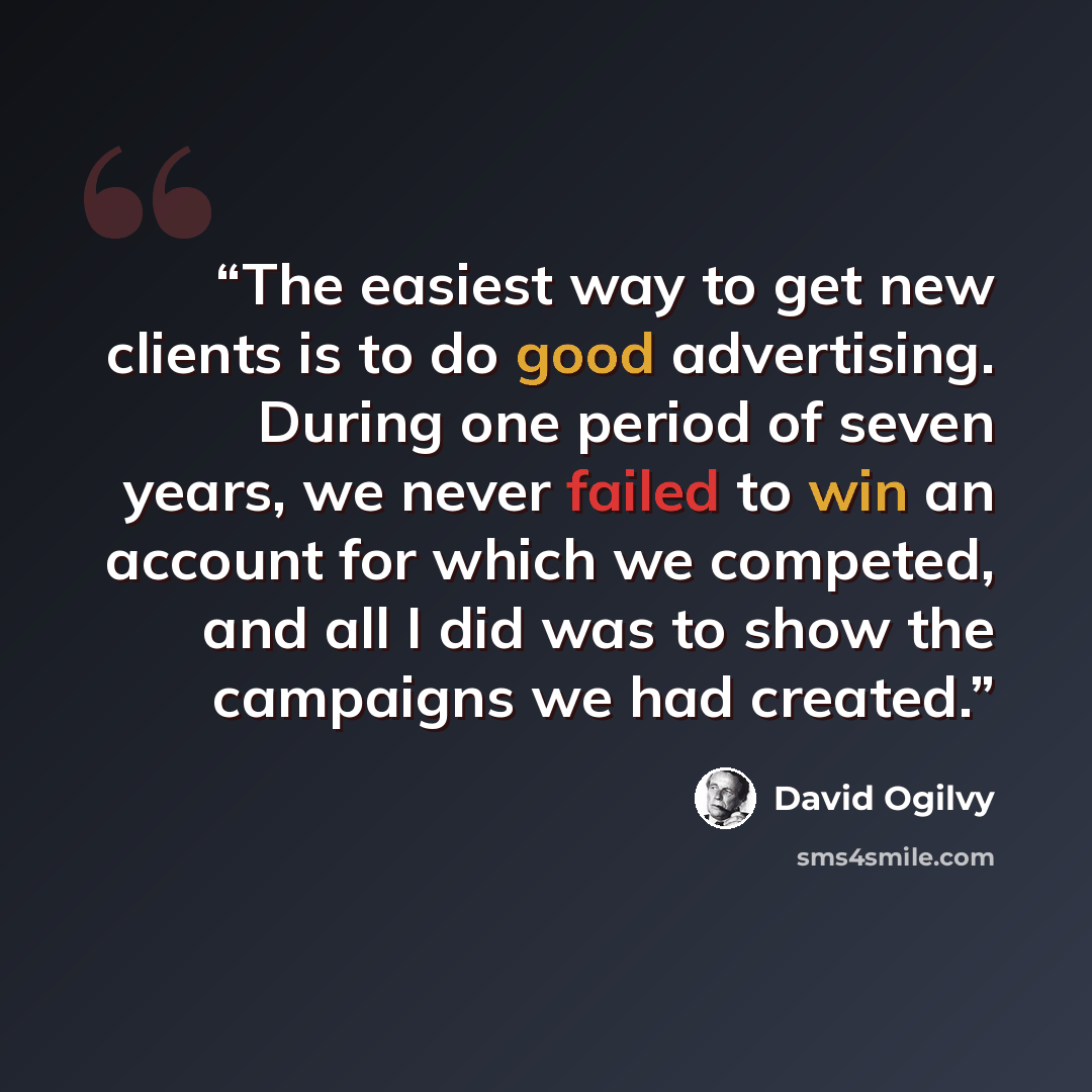 “The easiest way to get new clients is to do good advertising. During one period of seven years, we never failed to win an account for which we competed, and all I did was to show the campaigns we had created.” quote by David Ogilvy