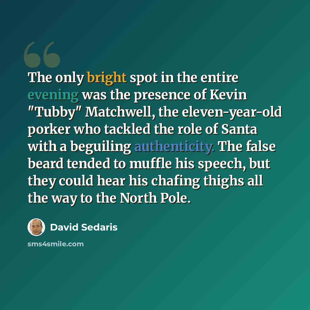 “The only bright spot in the entire evening was the presence of Kevin "Tubby" Matchwell, the eleven-year-old porker who tackled the role of Santa with a beguiling authenticity. The false beard tended to muffle his speech, but they could hear his chafing thighs all the way to the North Pole.” quote by David Sedaris