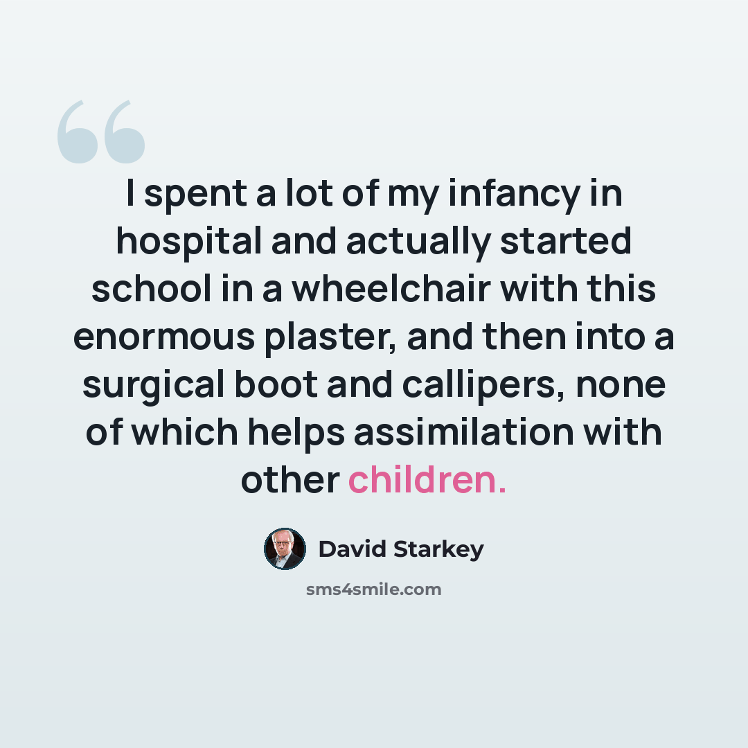 “I spent a lot of my infancy in hospital and actually started school in a wheelchair with this enormous plaster, and then into a surgical boot and callipers, none of which helps assimilation with other children.” quote by David Starkey