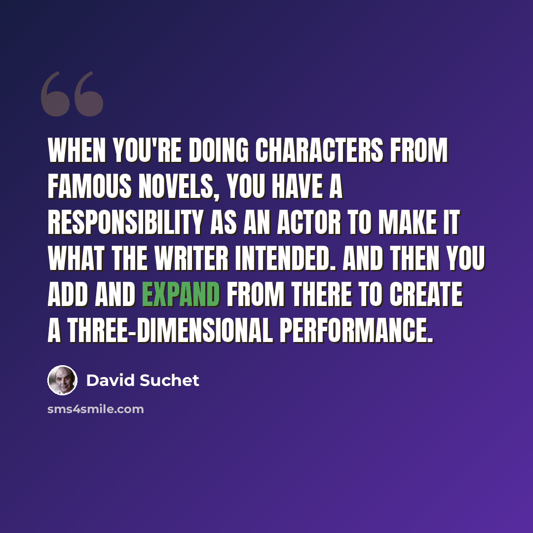 “When you're doing characters from famous novels, you have a responsibility as an actor to make it what the writer intended. And then you add and expand from there to create a three-dimensional performance.” quote by David Suchet