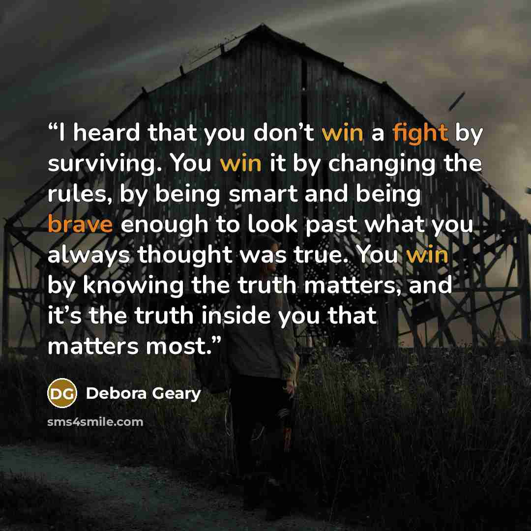 “I heard that you don’t win a fight by surviving. You win it by changing the rules, by being smart and being brave enough to look past what you always thought was true. You win by knowing the truth matters, and it’s the truth inside you that matters most.” quote by Debora Geary