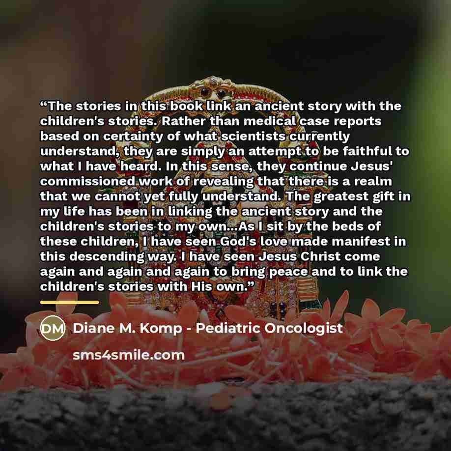 “The stories in this book link an ancient story with the children's stories. Rather than medical case reports based on certainty of what scientists currently understand, they are simply an attempt to be faithful to what I have heard. In this sense, they continue Jesus' commissioned work of…” quote by Diane M. Komp - Pediatric Oncologist