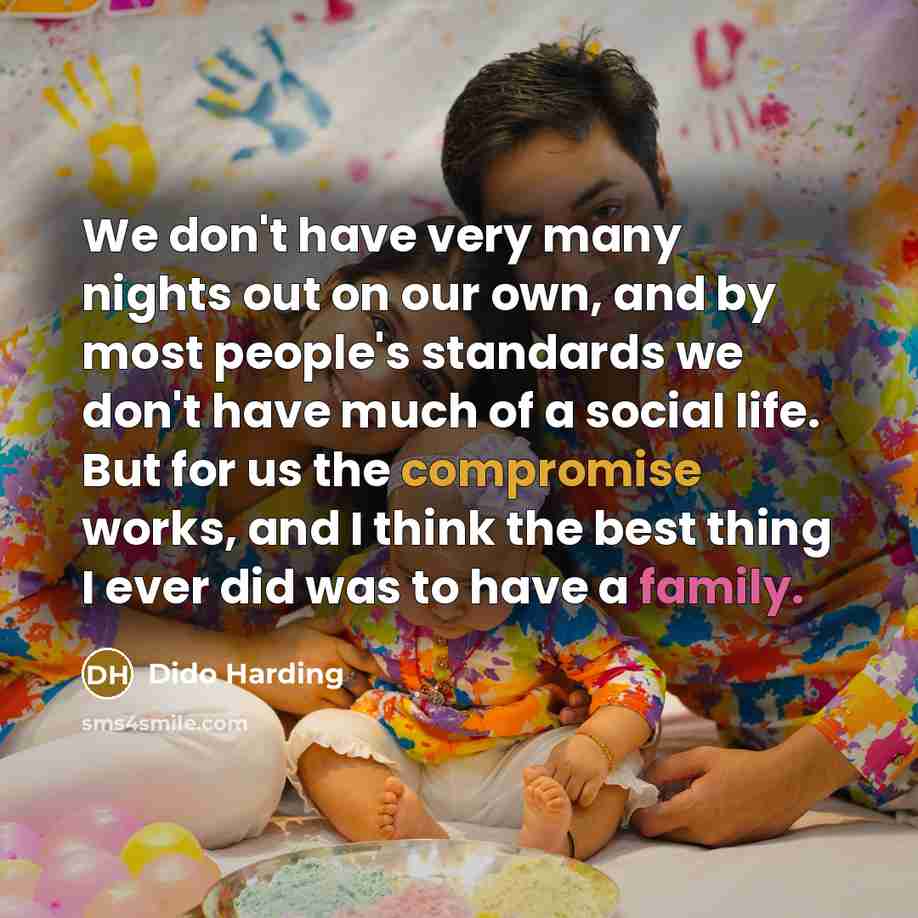 “We don't have very many nights out on our own, and by most people's standards we don't have much of a social life. But for us the compromise works, and I think the best thing I ever did was to have a family.” quote by Dido Harding