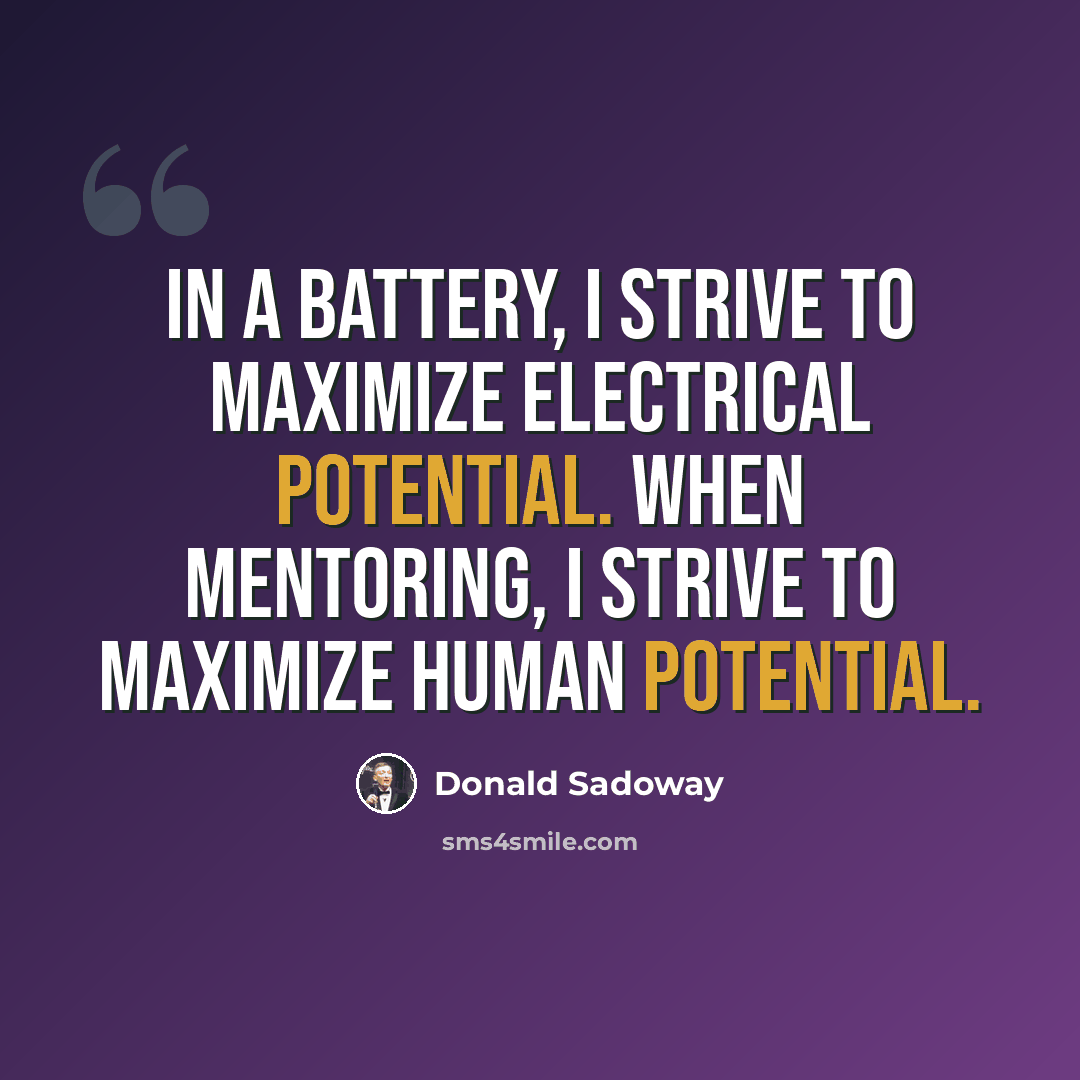 “In a battery, I strive to maximize electrical potential. When mentoring, I strive to maximize human potential.” quote by Donald Sadoway
