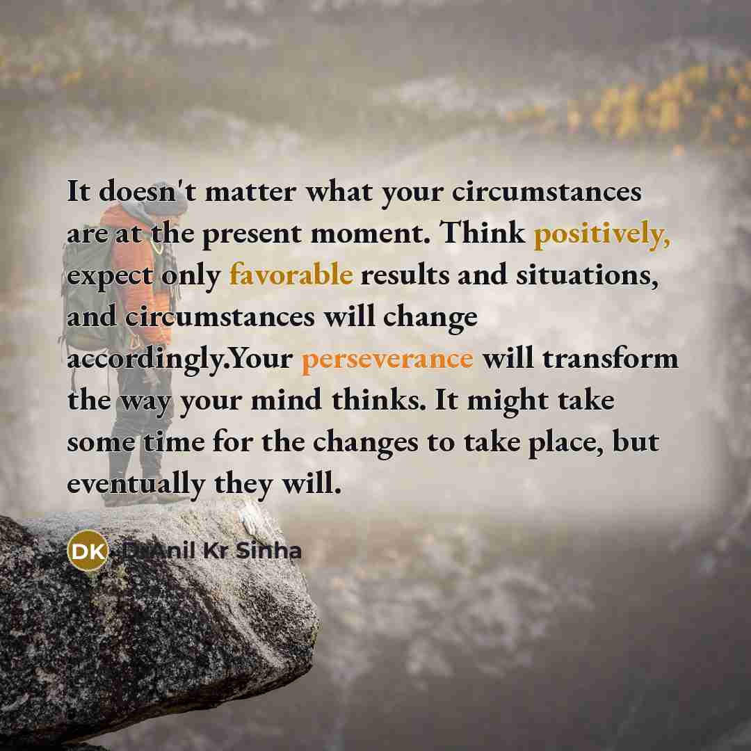 “It doesn't matter what your circumstances are at the present moment. Think positively, expect only favorable results and situations, and circumstances will change accordingly.Your perseverance will transform the way your mind thinks. It might take some time for the changes to take place, but…” quote by DrAnil Kr Sinha