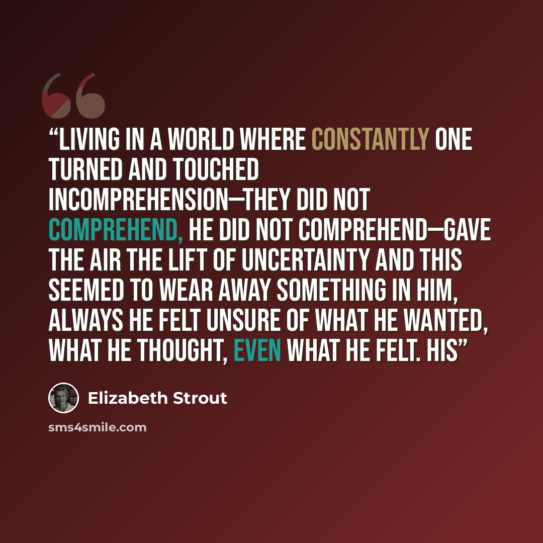 “Living in a world where constantly one turned and touched incomprehension—they did not comprehend, he did not comprehend—gave the air the lift of uncertainty and this seemed to wear away something in him, always he felt unsure of what he wanted, what he thought, even what he felt. His” quote by Elizabeth Strout