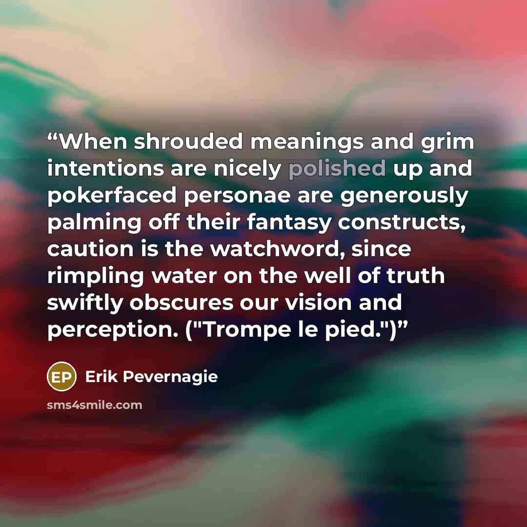 “When shrouded meanings and grim intentions are nicely polished up and pokerfaced personae are generously palming off their fantasy constructs, caution is the watchword, since rimpling water on the well of truth swiftly obscures our vision and perception. ("Trompe le pied.")” quote by Erik Pevernagie