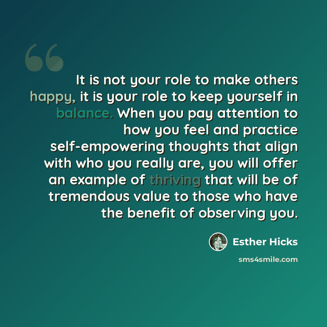 “It is not your role to make others happy, it is your role to keep yourself in balance. When you pay attention to how you feel and practice self-empowering thoughts that align with who you really are, you will offer an example of thriving that will be of tremendous value to those who have the…” quote by Esther Hicks