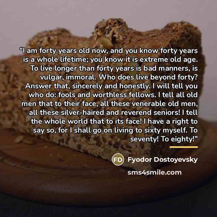 “I am forty years old now, and you know forty years is a whole lifetime; you know it is extreme old age. To live longer than forty years is bad manners, is vulgar, immoral. Who does live beyond forty? Answer that, sincerely and honestly. I will tell you who do: fools and worthless fellows. I tell…” quote by Fyodor Dostoyevsky