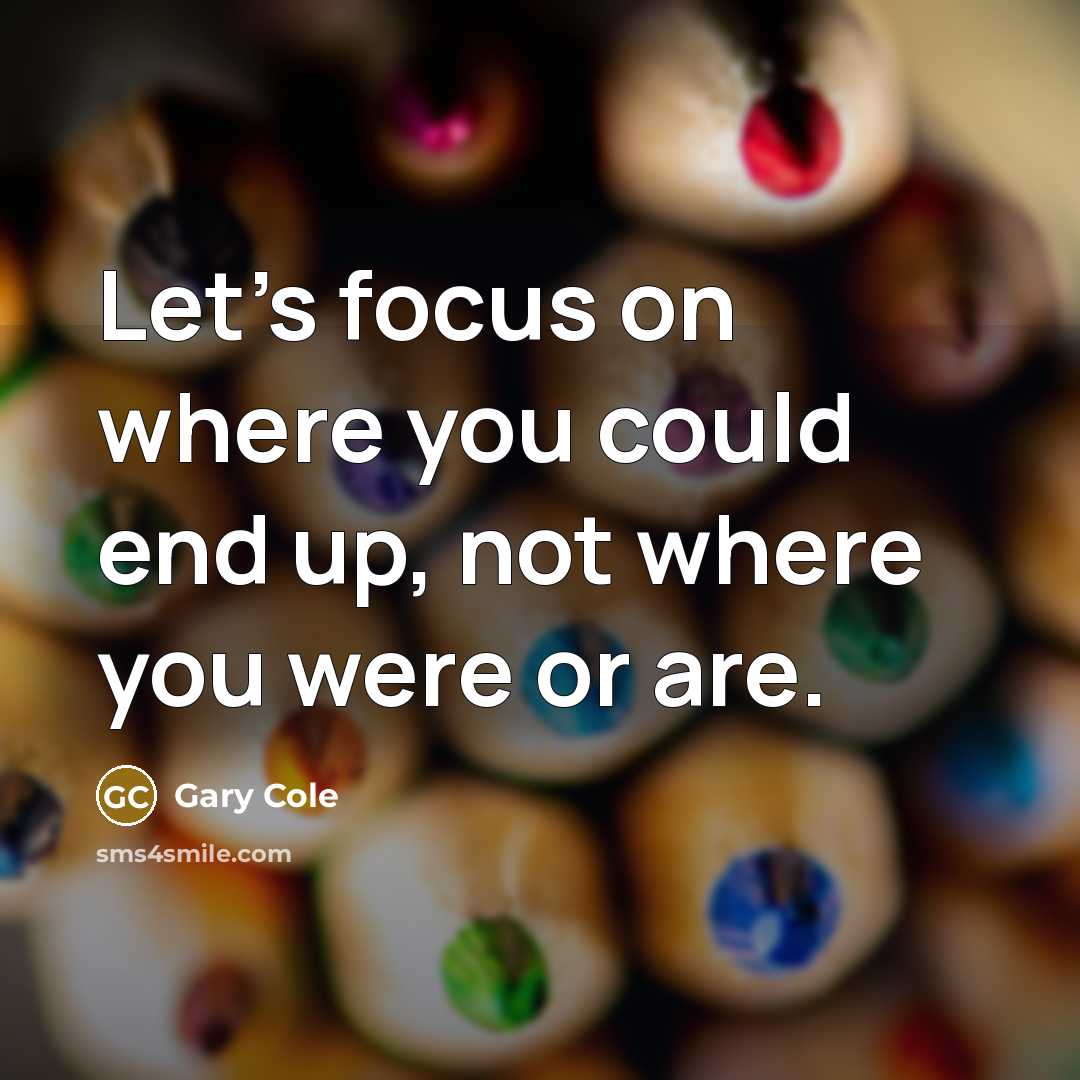 “Let’s focus on where you could end up, not where you were or are.” quote by Gary Cole