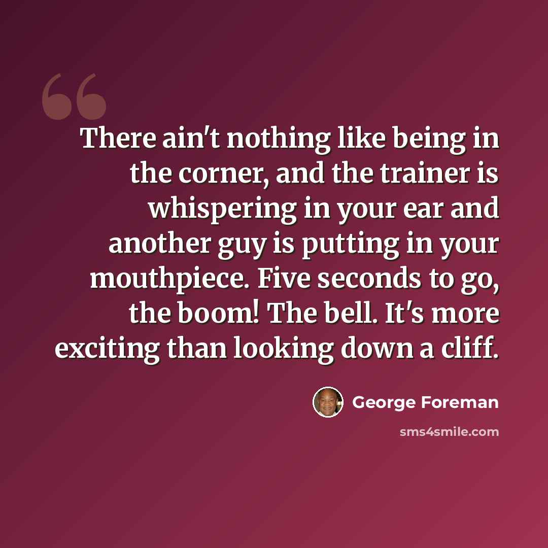 “There ain't nothing like being in the corner, and the trainer is whispering in your ear and another guy is putting in your mouthpiece. Five seconds to go, the boom! The bell. It's more exciting than looking down a cliff.” quote by George Foreman