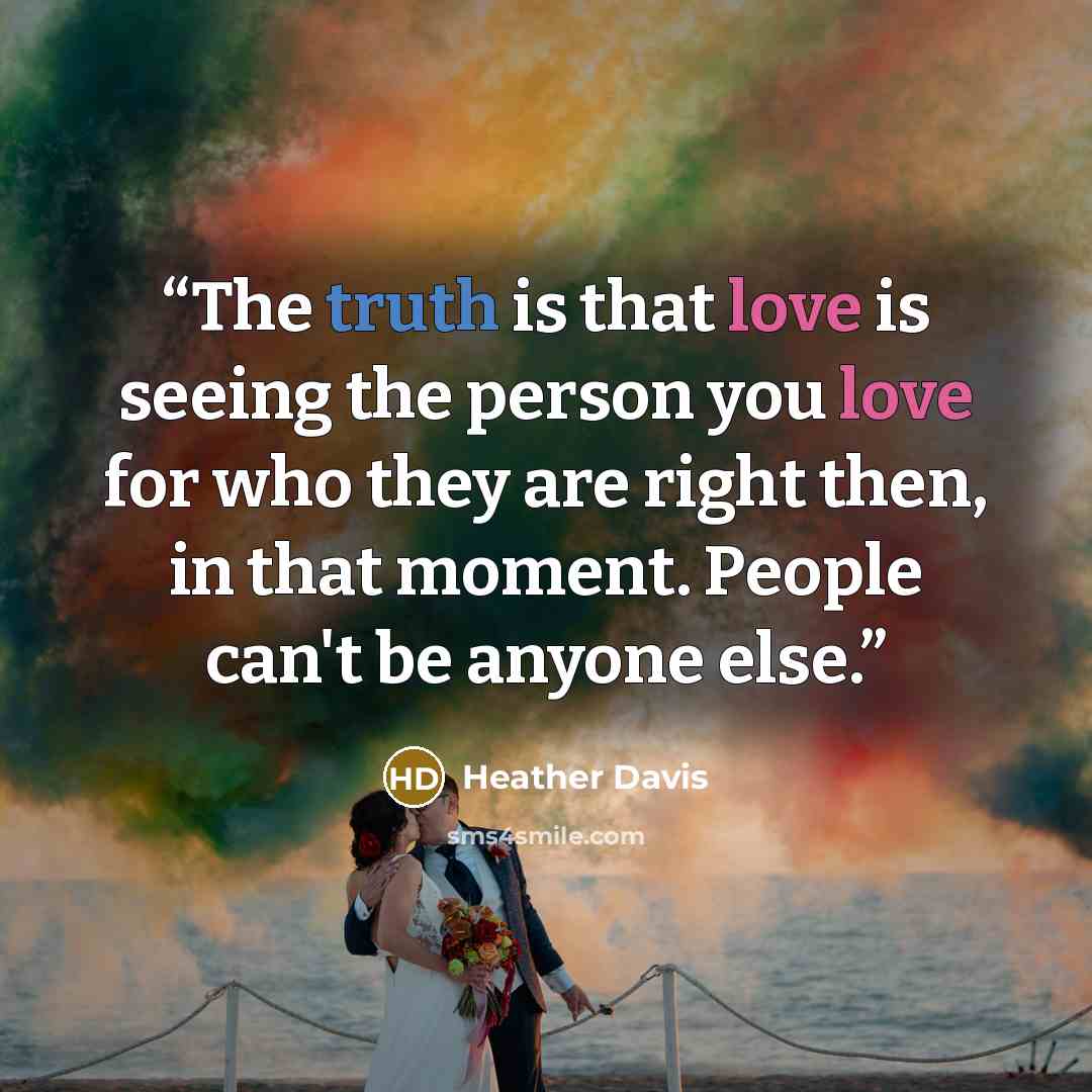 “The truth is that love is seeing the person you love for who they are right then, in that moment. People can't be anyone else.” quote by Heather Davis