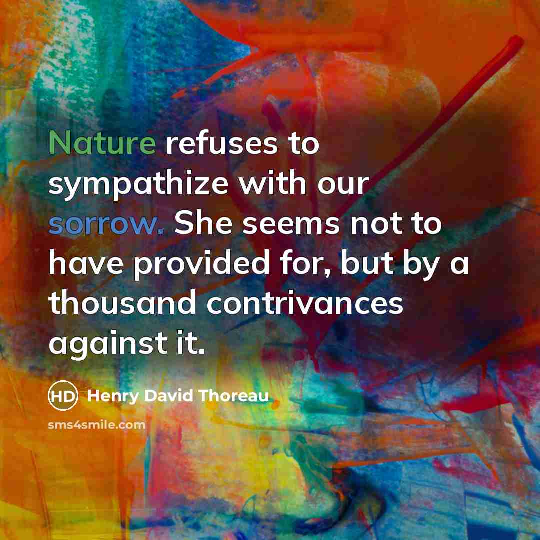 “Nature refuses to sympathize with our sorrow. She seems not to have provided for, but by a thousand contrivances against it.” quote by Henry David Thoreau
