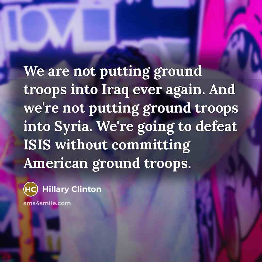 “We are not putting ground troops into Iraq ever again. And we're not putting ground troops into Syria. We're going to defeat ISIS without committing American ground troops.” quote by Hillary Clinton