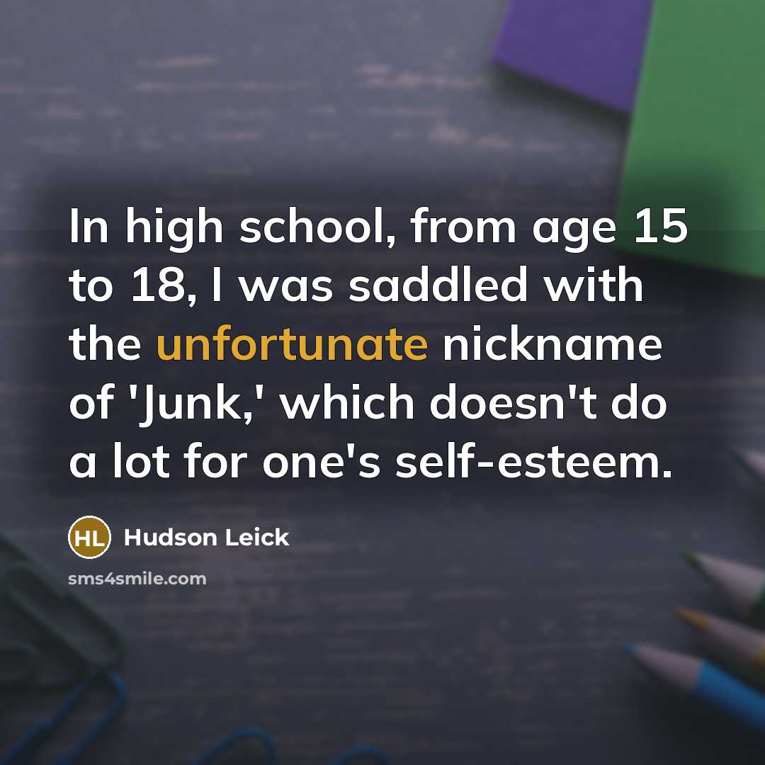“In high school, from age 15 to 18, I was saddled with the unfortunate nickname of 'Junk,' which doesn't do a lot for one's self-esteem.” quote by Hudson Leick