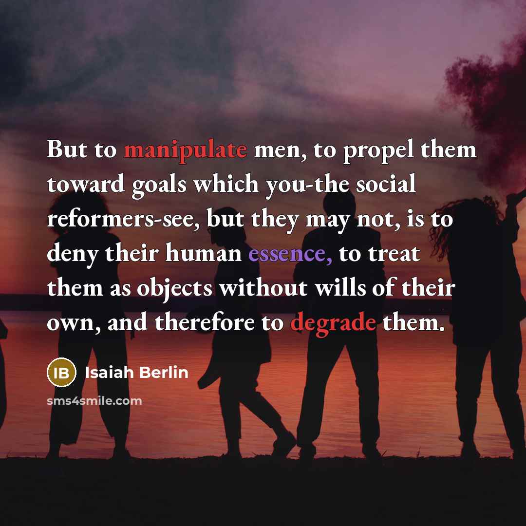 “But to manipulate men, to propel them toward goals which you-the social reformers-see, but they may not, is to deny their human essence, to treat them as objects without wills of their own, and therefore to degrade them.” quote by Isaiah Berlin
