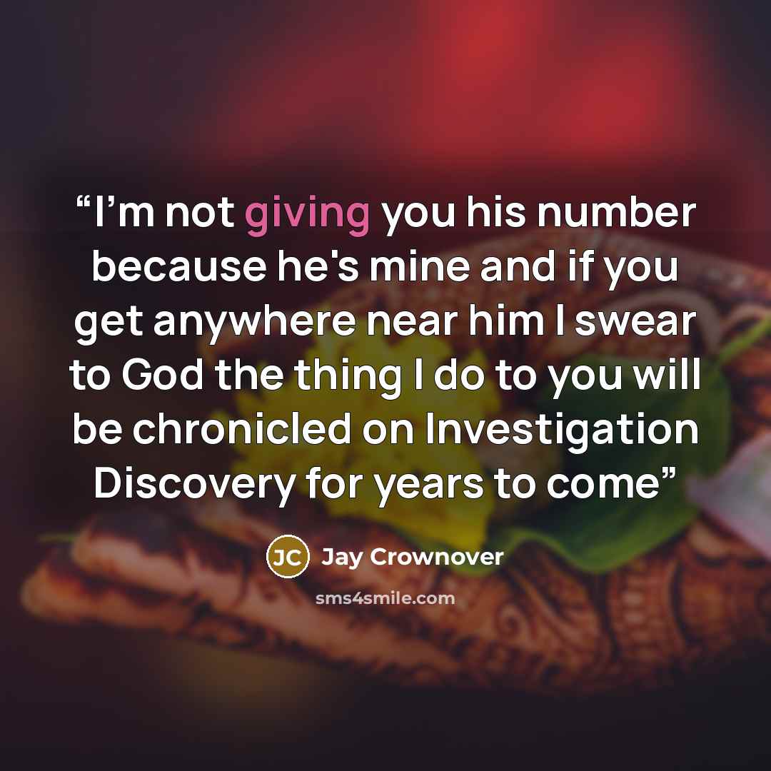 “I'm not giving you his number because he's mine and if you get anywhere near him I swear to God the thing I do to you will be chronicled on Investigation Discovery for years to come” quote by Jay Crownover