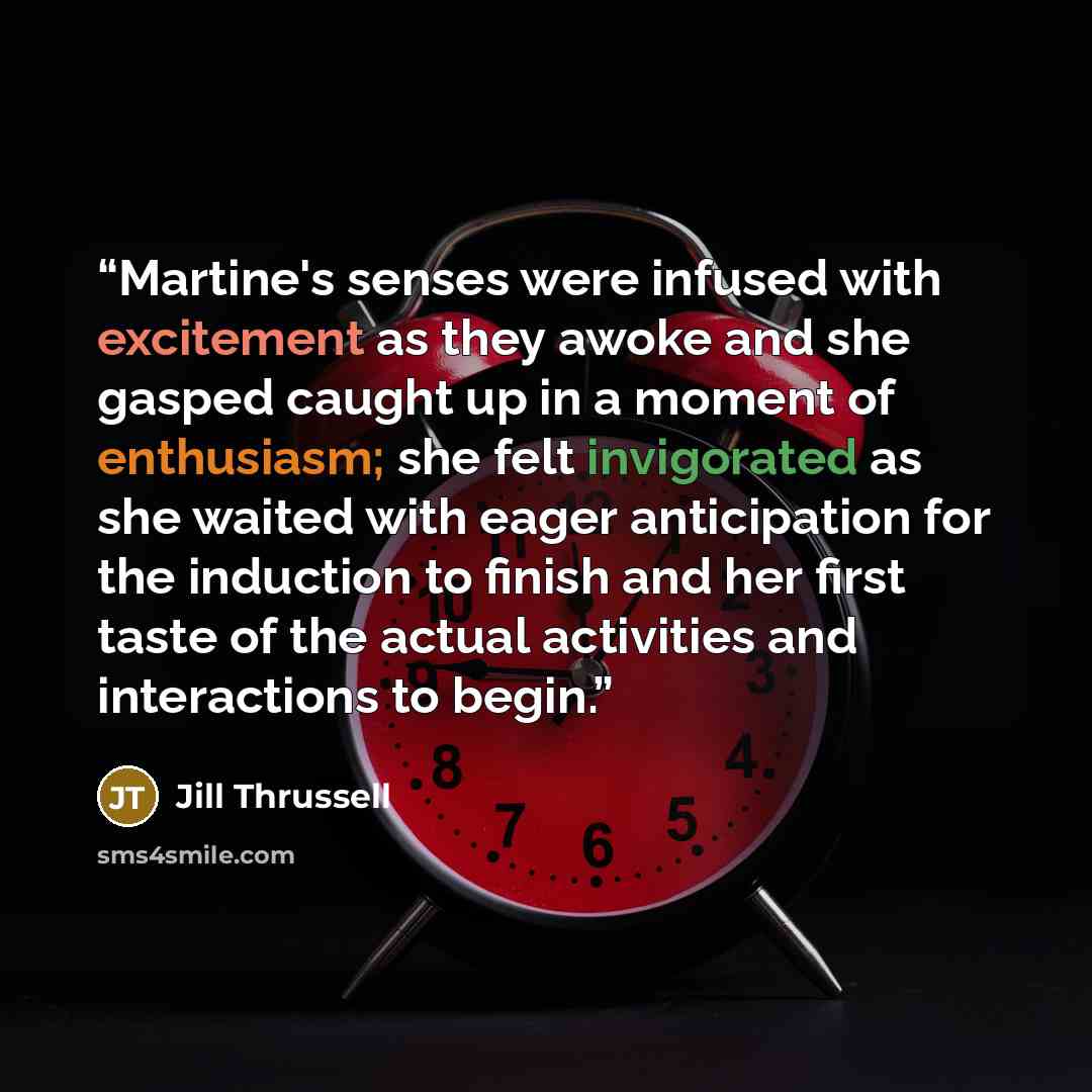“Martine's senses were infused with excitement as they awoke and she gasped caught up in a moment of enthusiasm; she felt invigorated as she waited with eager anticipation for the induction to finish and her first taste of the actual activities and interactions to begin.” quote by Jill Thrussell