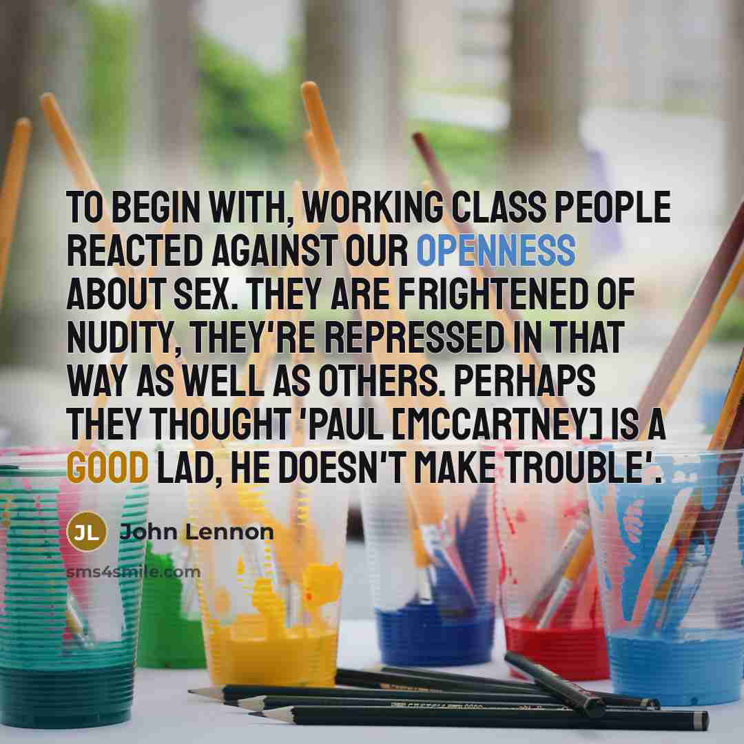 “To begin with, working class people reacted against our openness about sex. They are frightened of nudity, they're repressed in that way as well as others. Perhaps they thought 'Paul [McCartney] is a good lad, he doesn't make trouble'.” quote by John Lennon