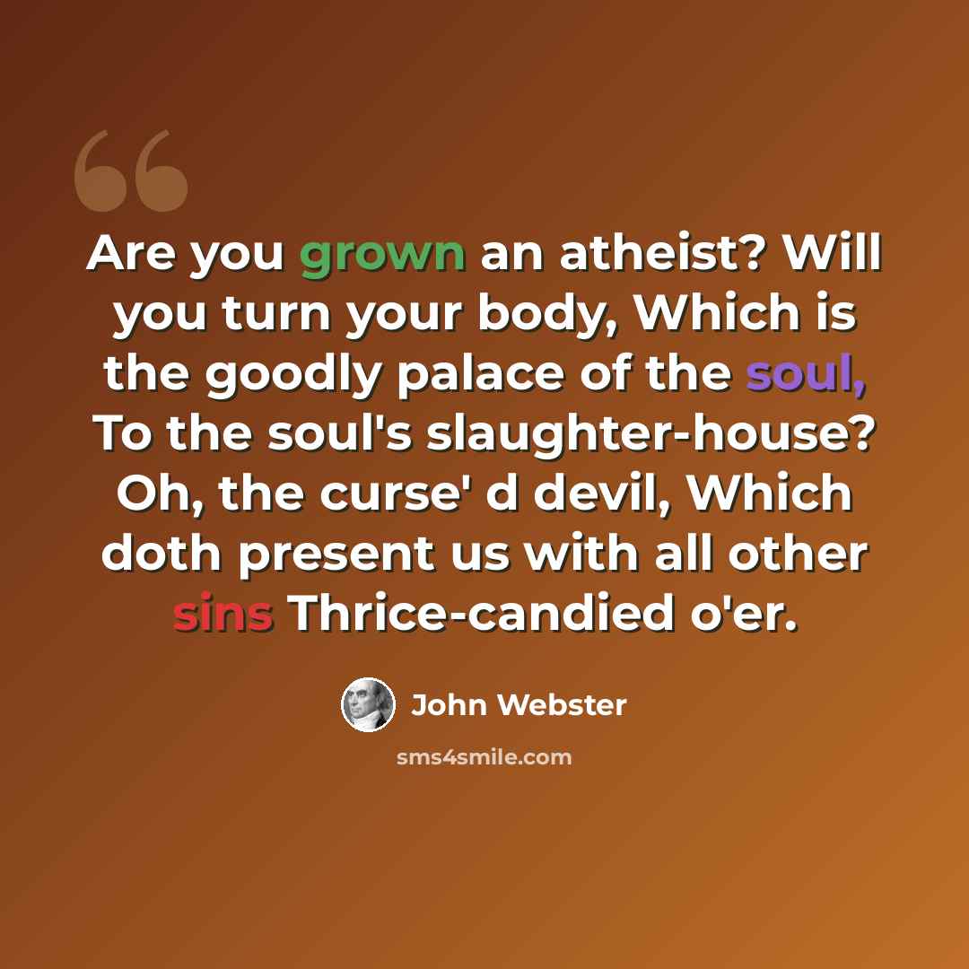 “Are you grown an atheist? Will you turn your body, Which is the goodly palace of the soul, To the soul's slaughter-house? Oh, the curse' d devil, Which doth present us with all other sins Thrice-candied o'er.” quote by John Webster