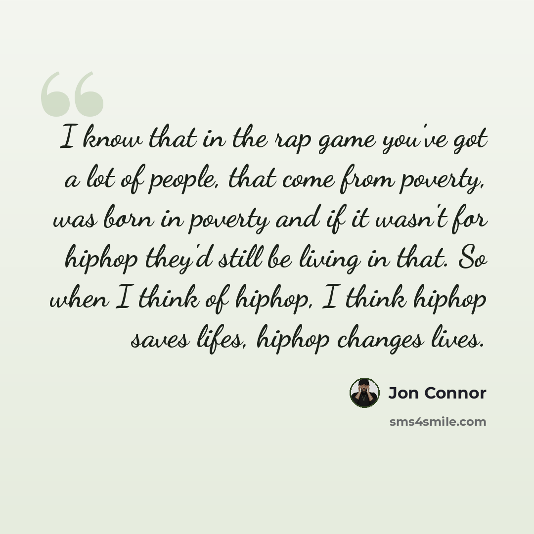 “I know that in the rap game you've got a lot of people, that come from poverty, was born in poverty and if it wasn't for hiphop they'd still be living in that. So when I think of hiphop, I think hiphop saves lifes, hiphop changes lives.” quote by Jon Connor