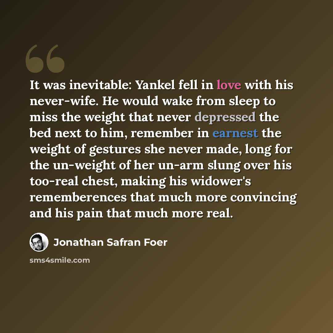 “It was inevitable: Yankel fell in love with his never-wife. He would wake from sleep to miss the weight that never depressed the bed next to him, remember in earnest the weight of gestures she never made, long for the un-weight of her un-arm slung over his too-real chest, making his widower's…” quote by Jonathan Safran Foer