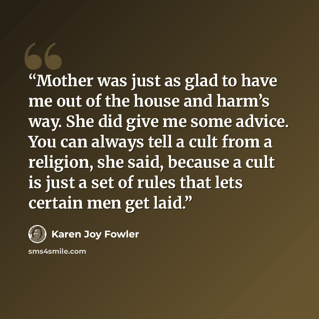 “Mother was just as glad to have me out of the house and harm’s way. She did give me some advice. You can always tell a cult from a religion, she said, because a cult is just a set of rules that lets certain men get laid.” quote by Karen Joy Fowler