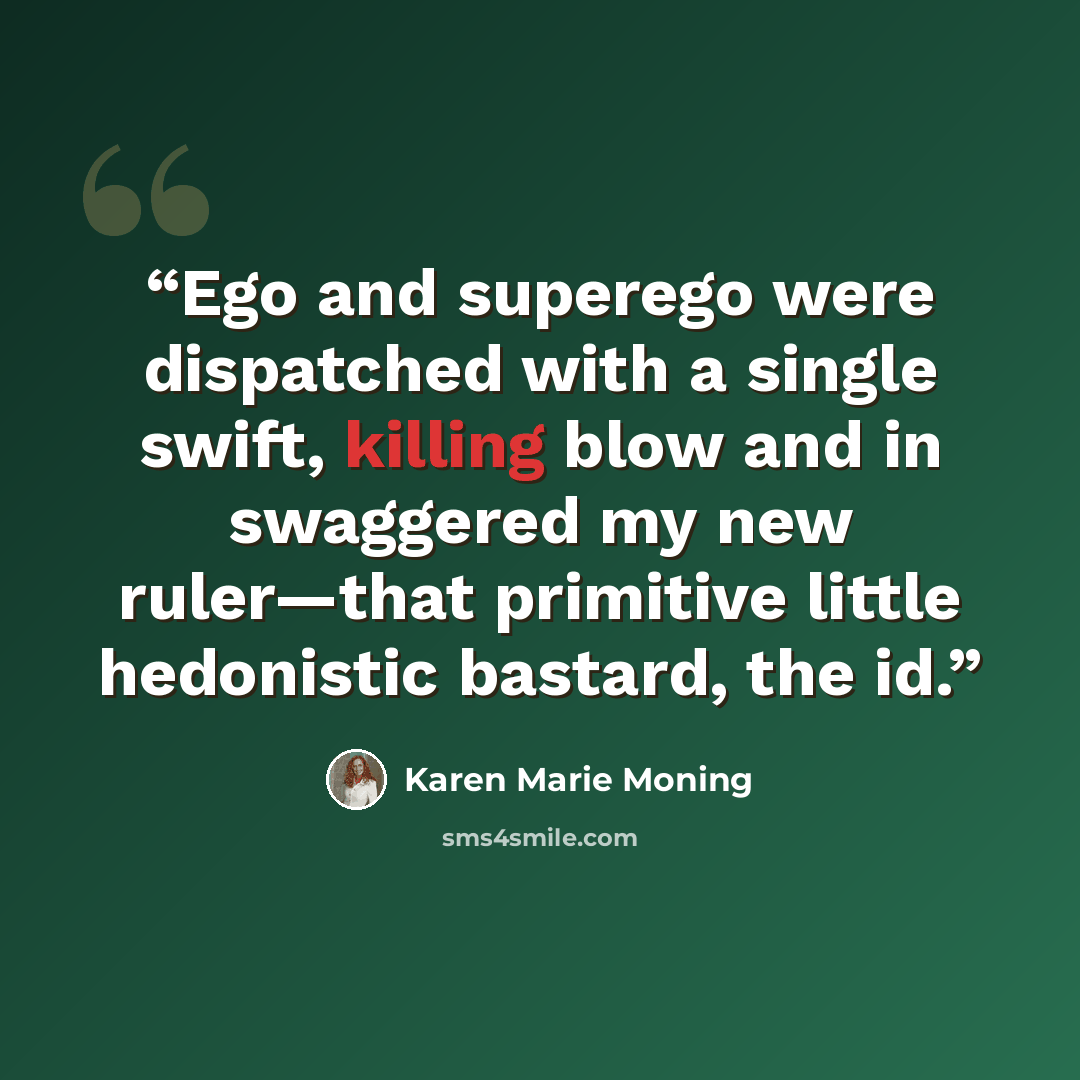“Ego and superego were dispatched with a single swift, killing blow and in swaggered my new ruler—that primitive little hedonistic bastard, the id.” quote by Karen Marie Moning
