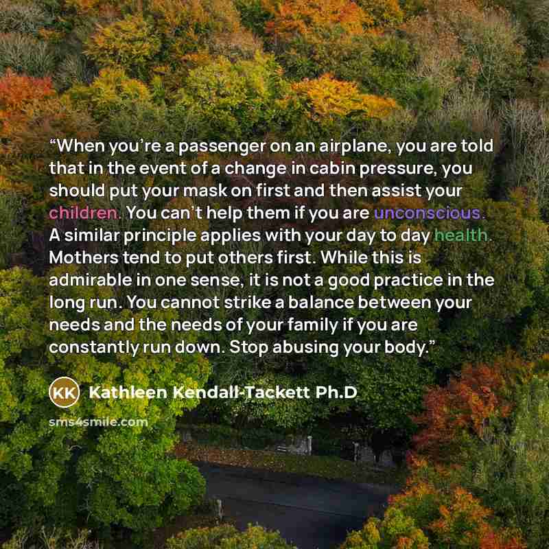 “When you're a passenger on an airplane, you are told that in the event of a change in cabin pressure, you should put your mask on first and then assist your children. You can't help them if you are unconscious. A similar principle applies with your day to day health. Mothers tend to put others…” quote by Kathleen Kendall-Tackett Ph.D