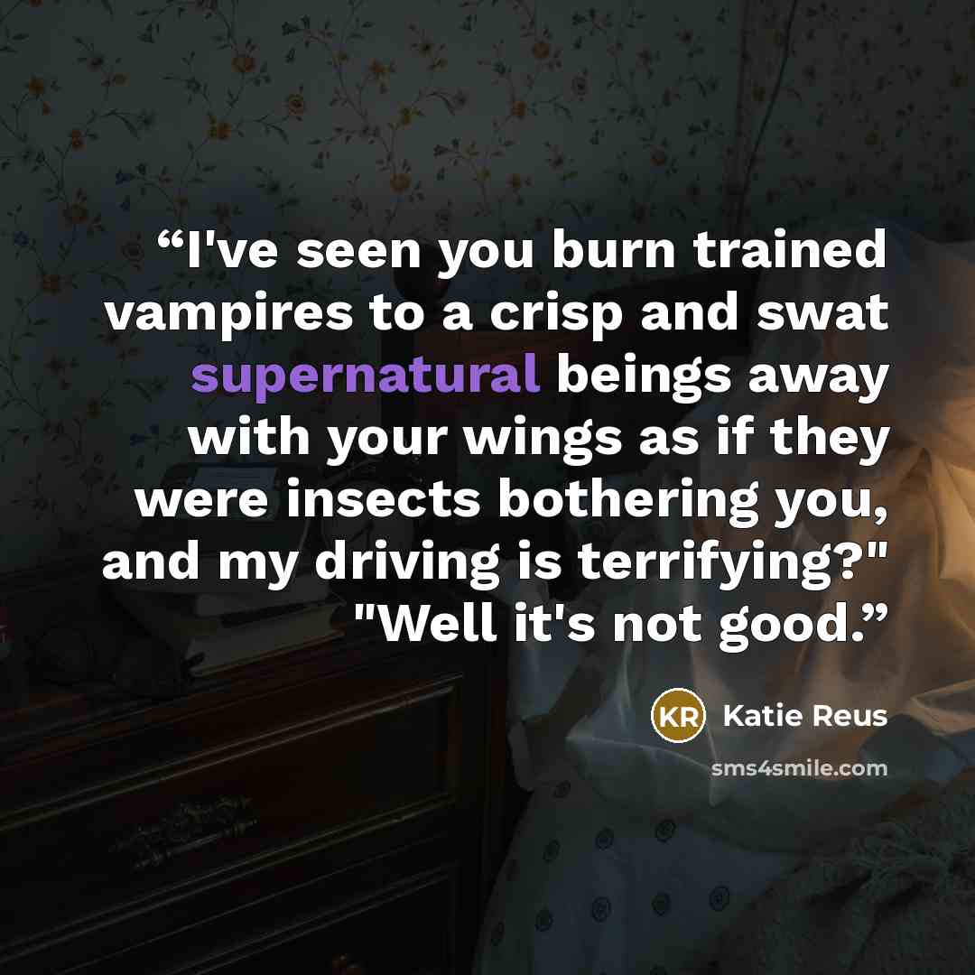 “I've seen you burn trained vampires to a crisp and swat supernatural beings away with your wings as if they were insects bothering you, and my driving is terrifying?" "Well it's not good.” quote by Katie Reus