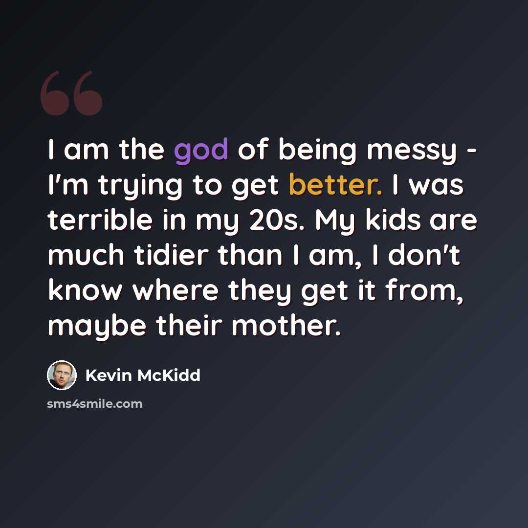 “I am the god of being messy - I'm trying to get better. I was terrible in my 20s. My kids are much tidier than I am, I don't know where they get it from, maybe their mother.” quote by Kevin McKidd
