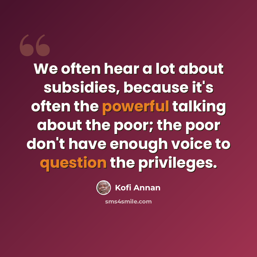 “We often hear a lot about subsidies, because it's often the powerful talking about the poor; the poor don't have enough voice to question the privileges.” quote by Kofi Annan
