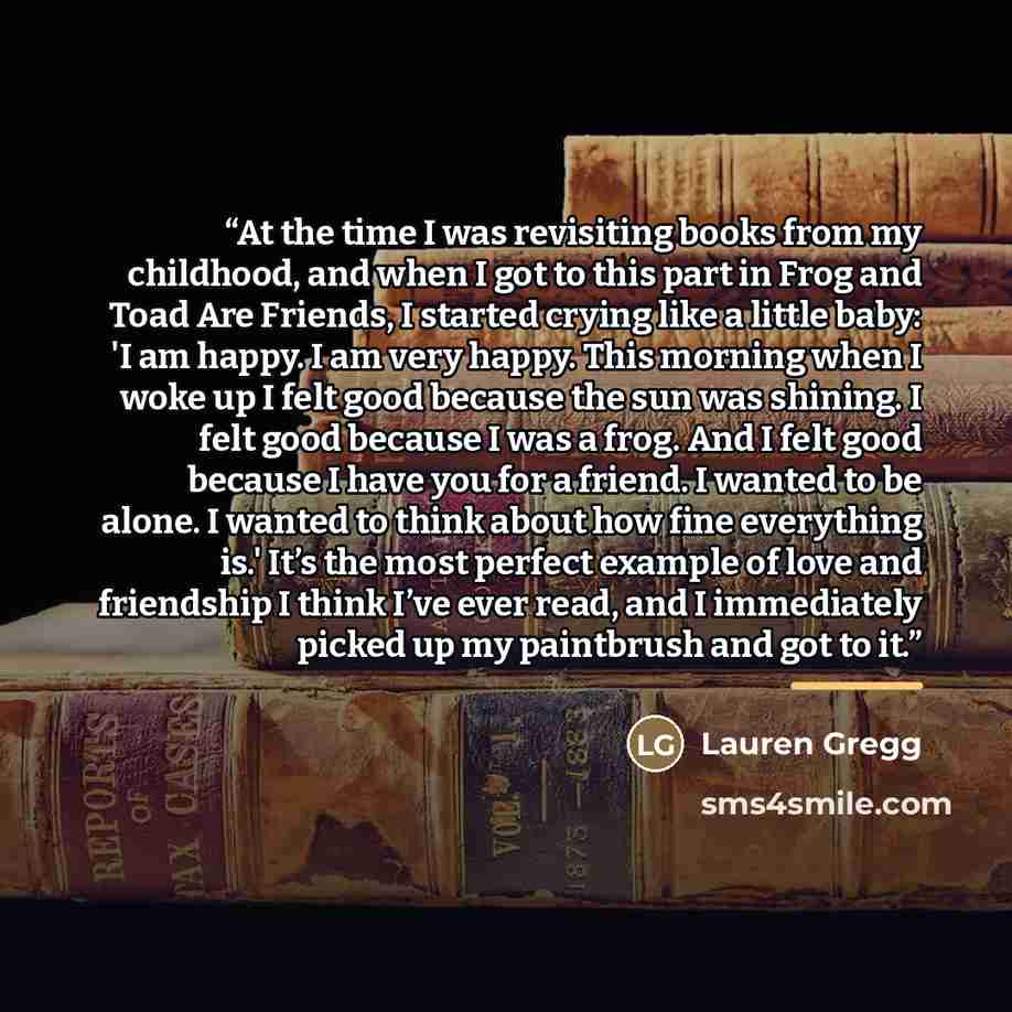 “At the time I was revisiting books from my childhood, and when I got to this part in Frog and Toad Are Friends, I started crying like a little baby: 'I am happy. I am very happy. This morning when I woke up I felt good because the sun was shining. I felt good because I was a frog. And I felt good…” quote by Lauren Gregg