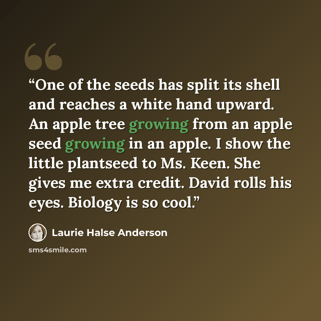 “One of the seeds has split its shell and reaches a white hand upward. An apple tree growing from an apple seed growing in an apple. I show the little plantseed to Ms. Keen. She gives me extra credit. David rolls his eyes. Biology is so cool.” quote by Laurie Halse Anderson