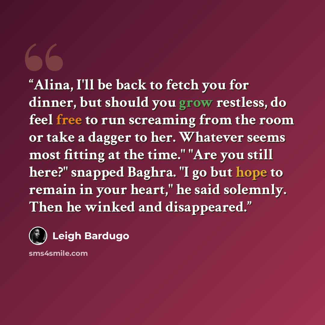 “Alina, I'll be back to fetch you for dinner, but should you grow restless, do feel free to run screaming from the room or take a dagger to her. Whatever seems most fitting at the time." "Are you still here?" snapped Baghra. "I go but hope to remain in your heart," he said solemnly. Then he winked…” quote by Leigh Bardugo
