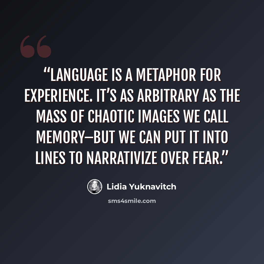 “Language is a metaphor for experience. It’s as arbitrary as the mass of chaotic images we call memory–but we can put it into lines to narrativize over fear.” quote by Lidia Yuknavitch