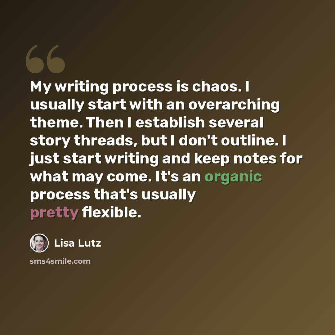 “My writing process is chaos. I usually start with an overarching theme. Then I establish several story threads, but I don't outline. I just start writing and keep notes for what may come. It's an organic process that's usually pretty flexible.” quote by Lisa Lutz