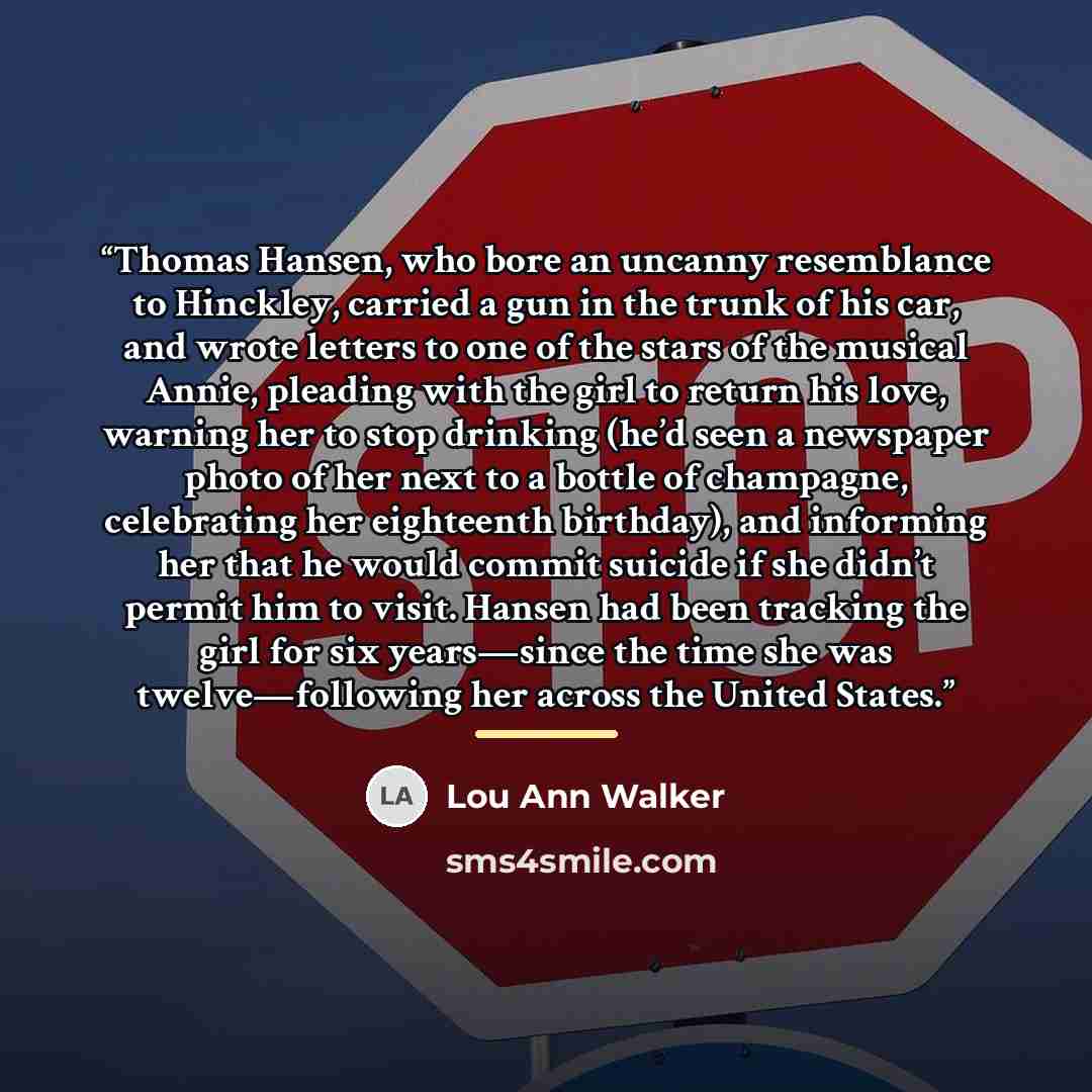 “Thomas Hansen, who bore an uncanny resemblance to Hinckley, carried a gun in the trunk of his car, and wrote letters to one of the stars of the musical Annie, pleading with the girl to return his love, warning her to stop drinking (he’d seen a newspaper photo of her next to a bottle of champagne…” quote by Lou Ann Walker
