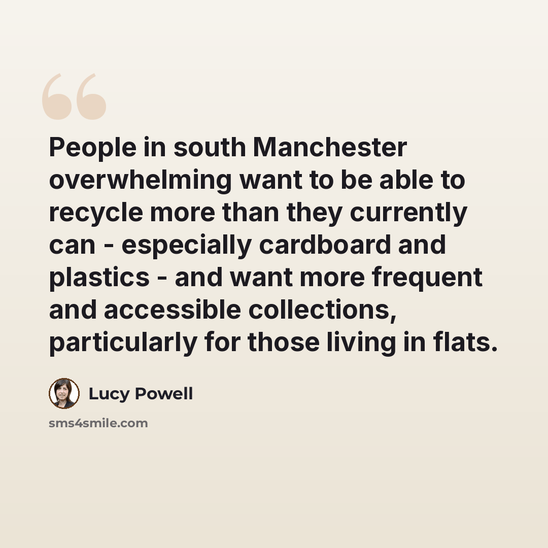 “People in south Manchester overwhelming want to be able to recycle more than they currently can - especially cardboard and plastics - and want more frequent and accessible collections, particularly for those living in flats.” quote by Lucy Powell
