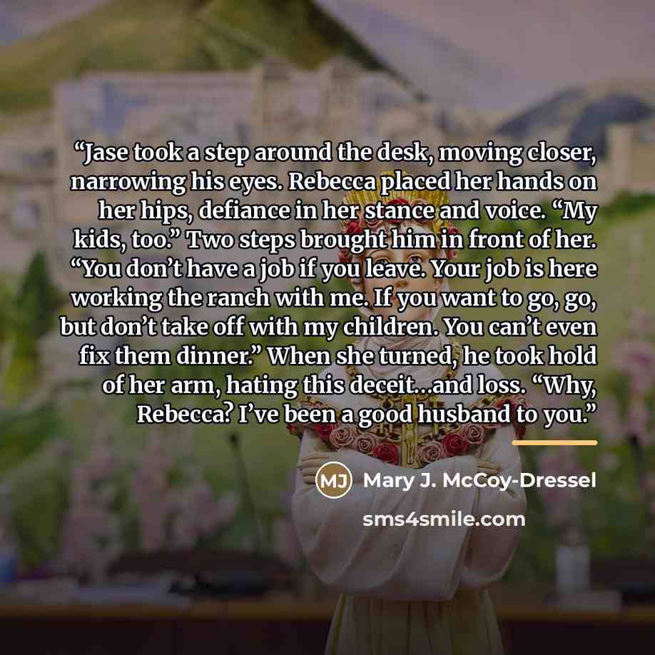 “Jase took a step around the desk, moving closer, narrowing his eyes. Rebecca placed her hands on her hips, defiance in her stance and voice. “My kids, too.” Two steps brought him in front of her. “You don’t have a job if you leave. Your job is here working the ranch with me. If you want to go, go…” quote by Mary J. McCoy-Dressel