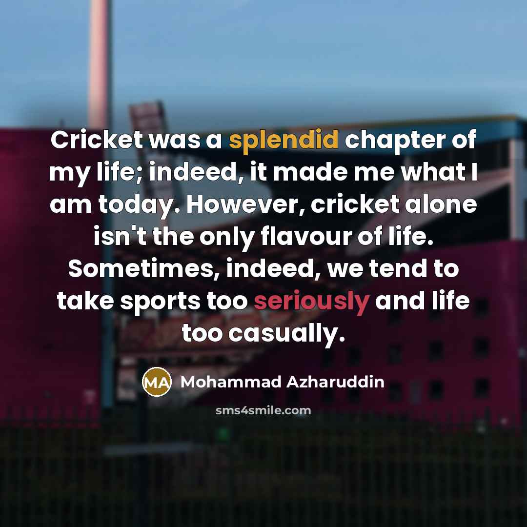 “Cricket was a splendid chapter of my life; indeed, it made me what I am today. However, cricket alone isn't the only flavour of life. Sometimes, indeed, we tend to take sports too seriously and life too casually.” quote by Mohammad Azharuddin