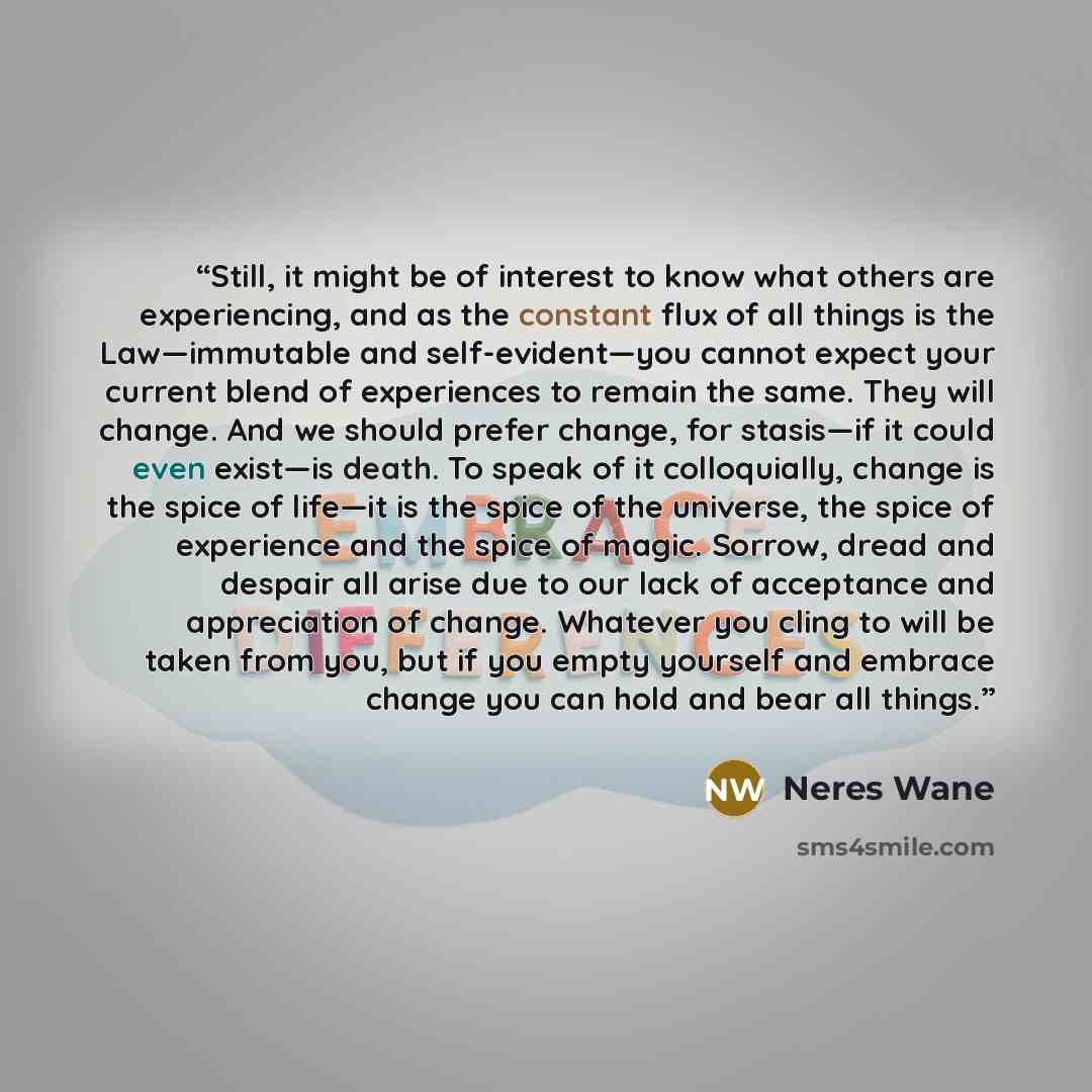 “Still, it might be of interest to know what others are experiencing, and as the constant flux of all things is the Law—immutable and self-evident—you cannot expect your current blend of experiences to remain the same. They will change. And we should prefer change, for stasis—if it could even…” quote by Neres Wane