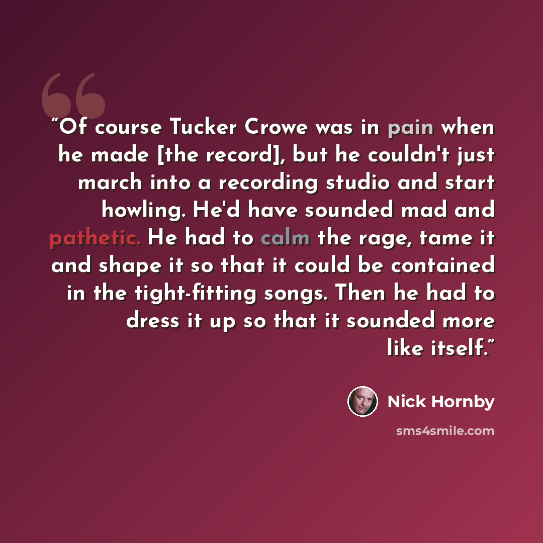 “Of course Tucker Crowe was in pain when he made [the record], but he couldn't just march into a recording studio and start howling. He'd have sounded mad and pathetic. He had to calm the rage, tame it and shape it so that it could be contained in the tight-fitting songs. Then he had to dress it up…” quote by Nick Hornby