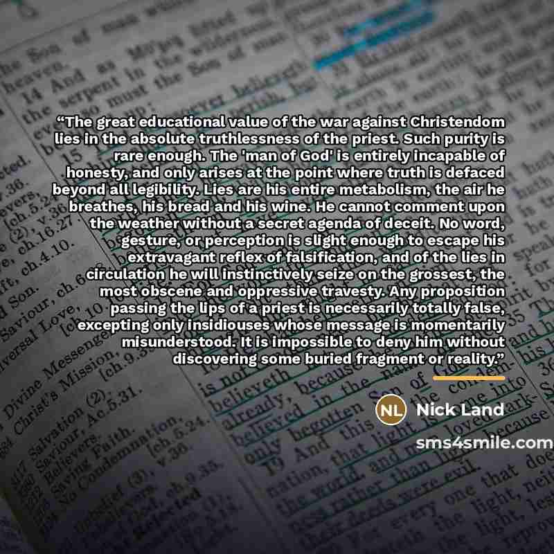 “The great educational value of the war against Christendom lies in the absolute truthlessness of the priest. Such purity is rare enough. The 'man of God' is entirely incapable of honesty, and only arises at the point where truth is defaced beyond all legibility. Lies are his entire metabolism, the…” quote by Nick Land