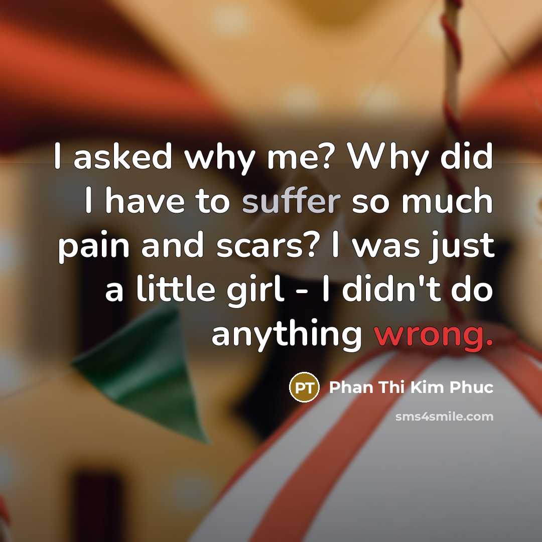 “I asked why me? Why did I have to suffer so much pain and scars? I was just a little girl - I didn't do anything wrong.” quote by Phan Thi Kim Phuc