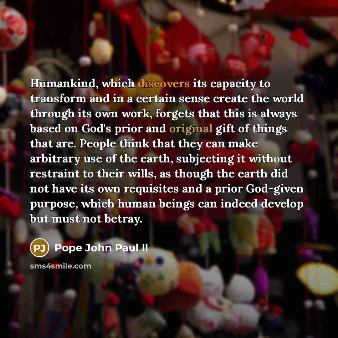“Humankind, which discovers its capacity to transform and in a certain sense create the world through its own work, forgets that this is always based on God's prior and original gift of things that are. People think that they can make arbitrary use of the earth, subjecting it without restraint to…” quote by Pope John Paul II